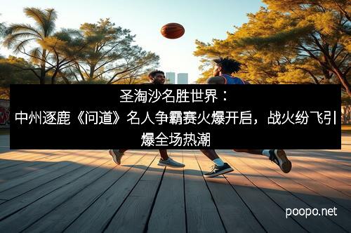 圣淘沙名胜世界：中州逐鹿《问道》名人争霸赛火爆开启，战火纷飞引爆全场热潮